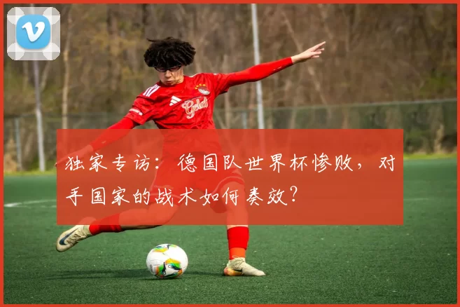 独家专访:德国队世界杯惨败,对手国家的战术如何奏效?