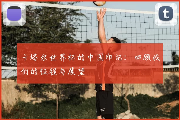 卡塔尔世界杯的中国印记:回顾我们的征程与展望