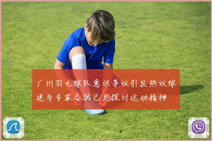 广州羽毛球队意识争议引发热议球迷与专家各执己见探讨运动精神