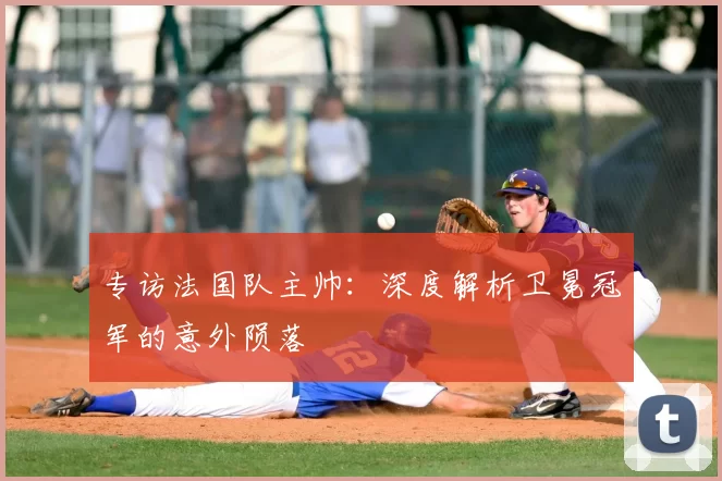 专访法国队主帅:深度解析卫冕冠军的意外陨落