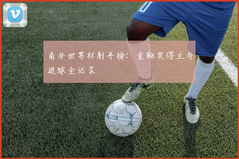 南非世界杯射手榜:金靴奖得主与进球全记录