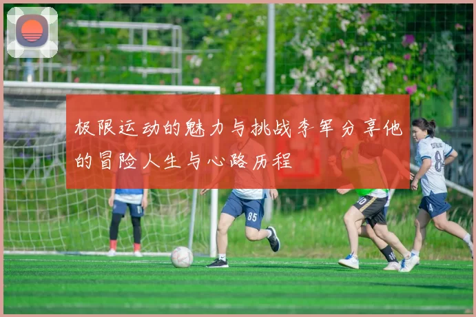 极限运动的魅力与挑战李军分享他的冒险人生与心路历程