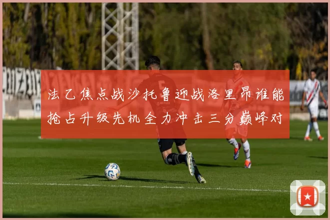 法乙焦点战沙托鲁迎战洛里昂谁能抢占升级先机全力冲击三分巅峰对决