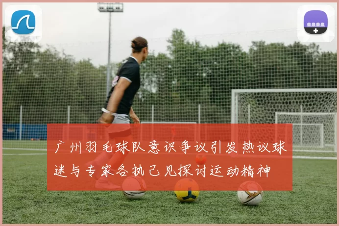 广州羽毛球队意识争议引发热议球迷与专家各执己见探讨运动精神