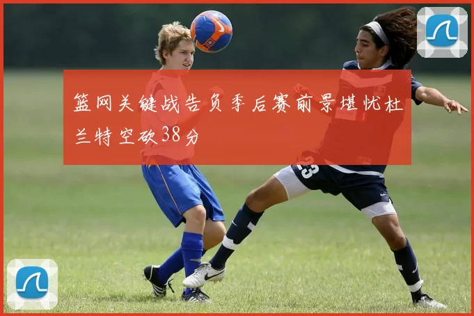 篮网关键战告负季后赛前景堪忧杜兰特空砍38分