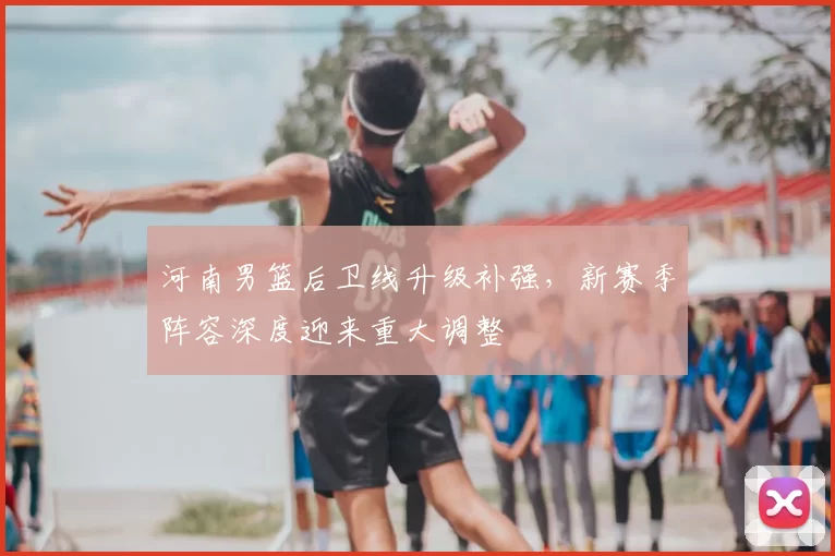 河南男篮后卫线升级补强，新赛季阵容深度迎来重大调整