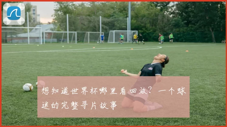 想知道世界杯哪里看回放?一个球迷的完整寻片故事