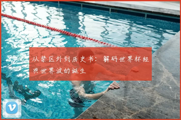 从禁区外到历史书：解码世界杯经典世界波的诞生