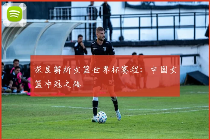 深度解析女篮世界杯赛程:中国女篮冲冠之路