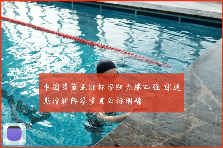 中国男篮亚洲杯惨败无缘四强 球迷期待新阵容重建目标明确