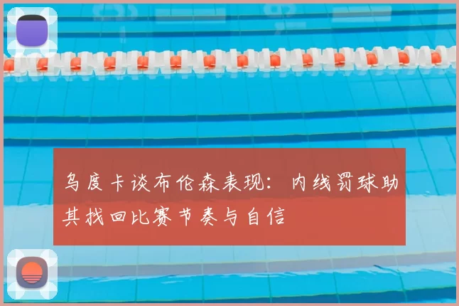 乌度卡谈布伦森表现:内线罚球助其找回比赛节奏与自信