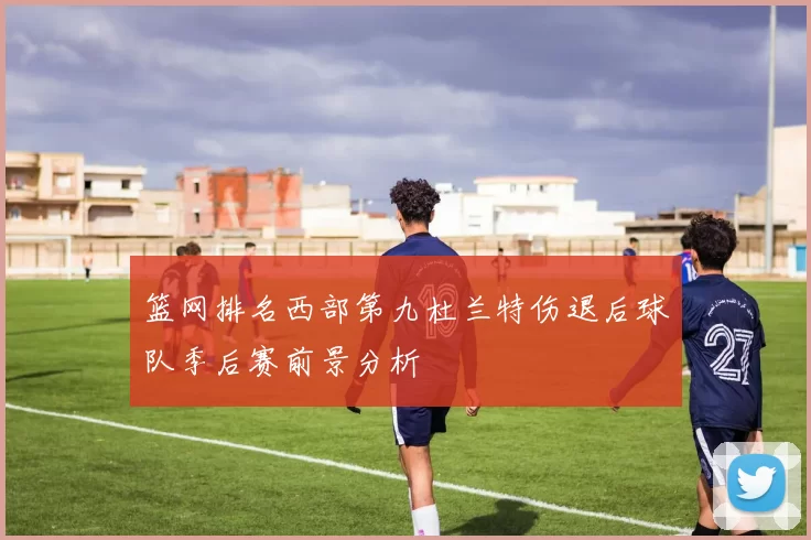 篮网排名西部第九杜兰特伤退后球队季后赛前景分析