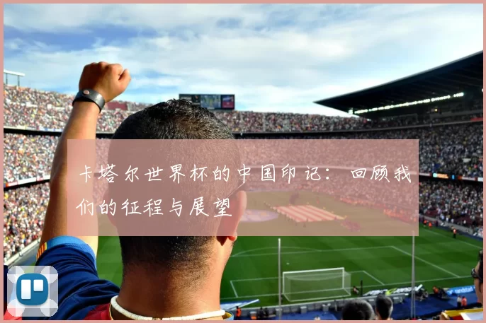 卡塔尔世界杯的中国印记:回顾我们的征程与展望