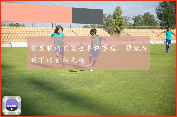 深度解析女篮世界杯赛程:强敌环伺下的晋级之路