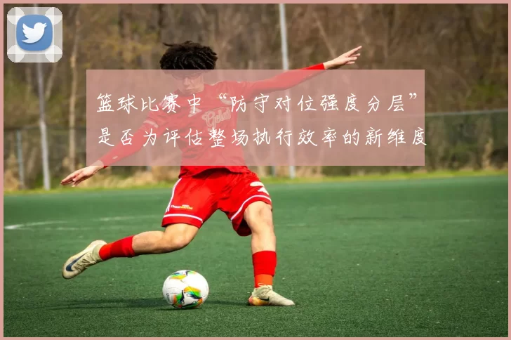 篮球比赛中“防守对位强度分层”是否为评估整场执行效率的新维度