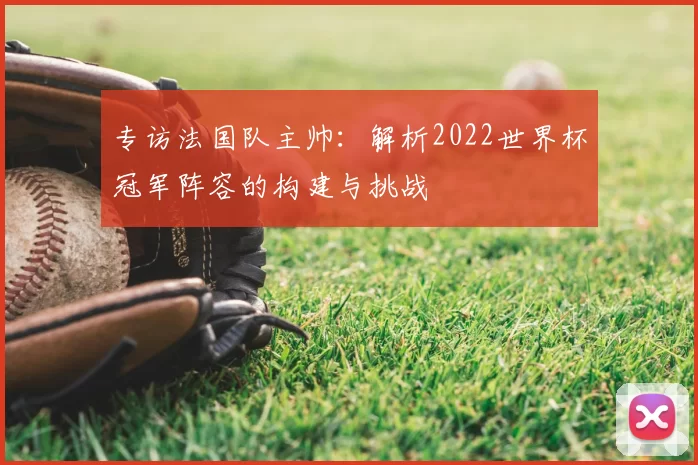 专访法国队主帅:解析2022世界杯冠军阵容的构建与挑战