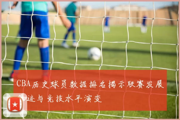 CBA历史球员数据排名揭示联赛发展轨迹与竞技水平演变