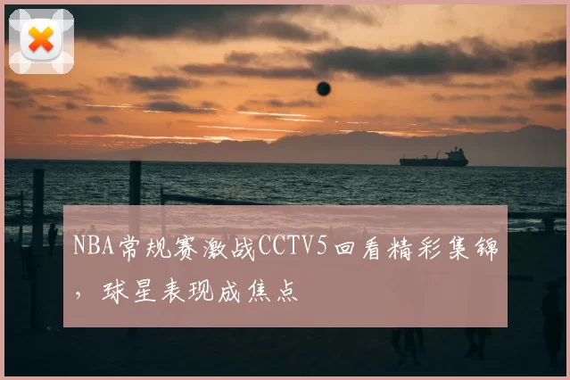 NBA常规赛激战CCTV5回看精彩集锦,球星表现成焦点