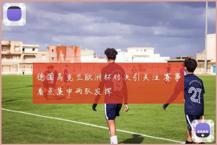 德国乌克兰欧洲杯对决引关注 赛事看点集中两队发挥