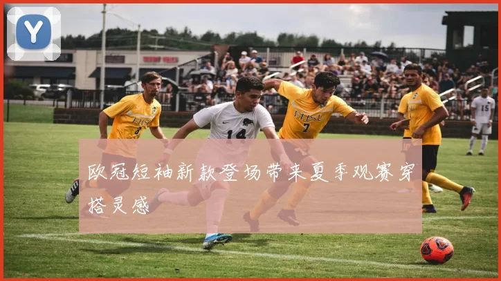 欧冠短袖新款登场带来夏季观赛穿搭灵感