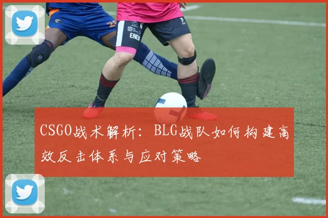 CSGO战术解析：BLG战队如何构建高效反击体系与应对策略