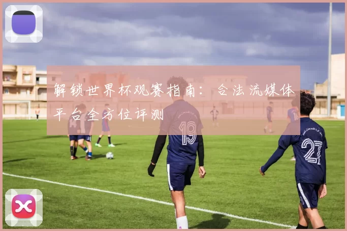 解锁世界杯观赛指南:合法流媒体平台全方位评测