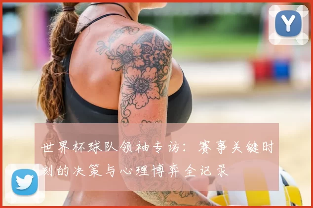 世界杯球队领袖专访:赛事关键时刻的决策与心理博弈全记录