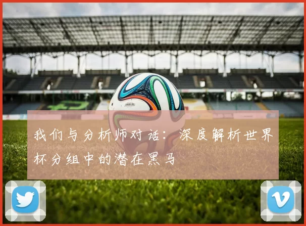 我们与分析师对话:深度解析世界杯分组中的潜在黑马