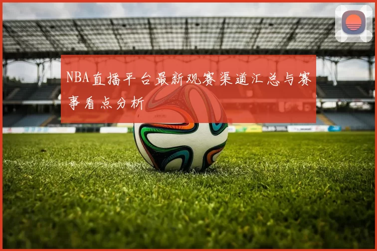 NBA直播平台最新观赛渠道汇总与赛事看点分析