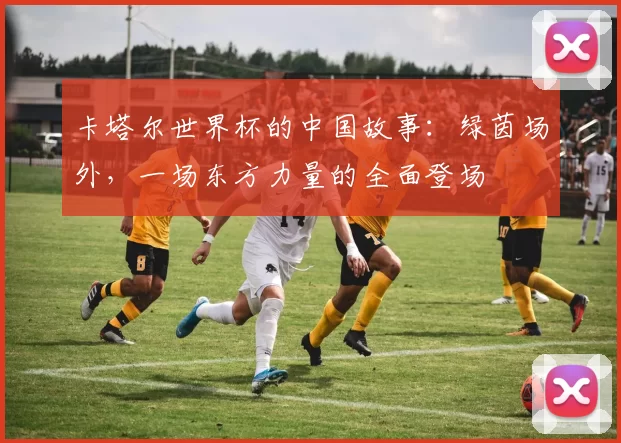 卡塔尔世界杯的中国故事:绿茵场外,一场东方力量的全面登场