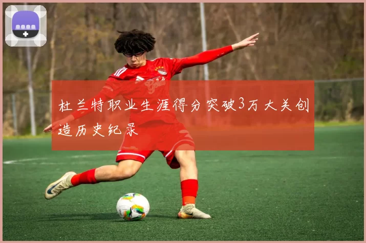 杜兰特职业生涯得分突破3万大关创造历史纪录