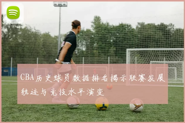CBA历史球员数据排名揭示联赛发展轨迹与竞技水平演变