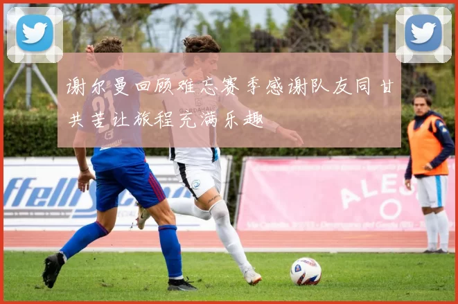 谢尔曼回顾难忘赛季感谢队友同甘共苦让旅程充满乐趣