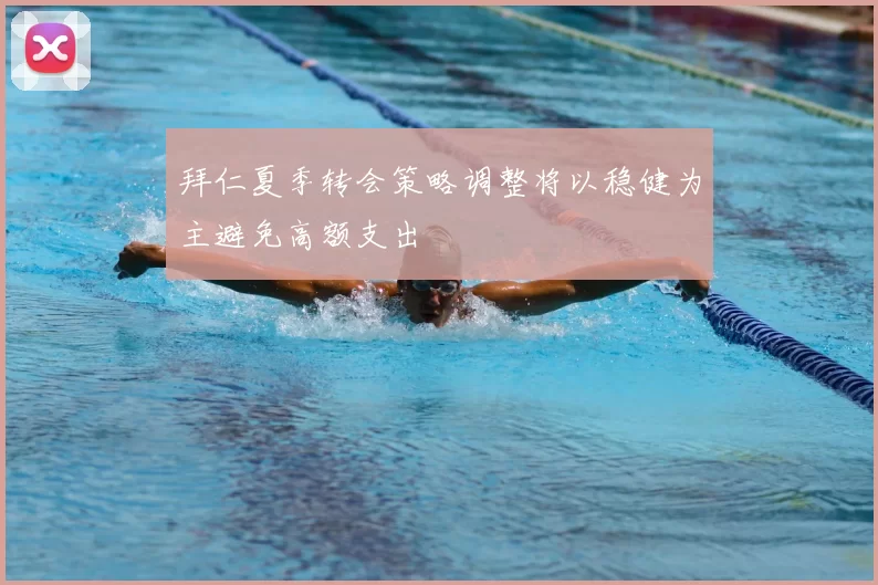 拜仁夏季转会策略调整将以稳健为主避免高额支出