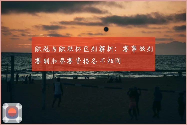 欧冠与欧联杯区别解析:赛事级别赛制和参赛资格各不相同