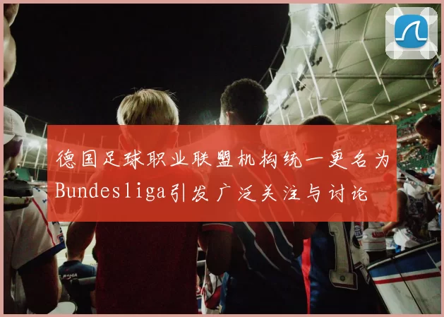 德国足球职业联盟机构统一更名为Bundesliga引发广泛关注与讨论