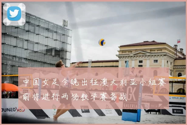 中国女足今晚出征澳大利亚小组赛前将进行两场教学赛备战