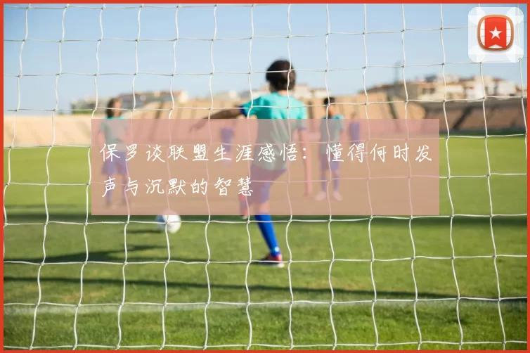 保罗谈联盟生涯感悟:懂得何时发声与沉默的智慧