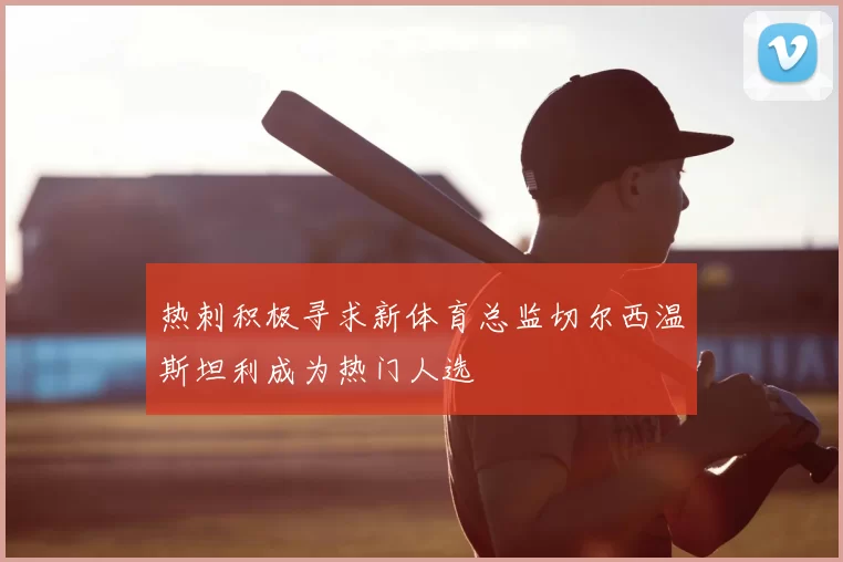 热刺积极寻求新体育总监切尔西温斯坦利成为热门人选