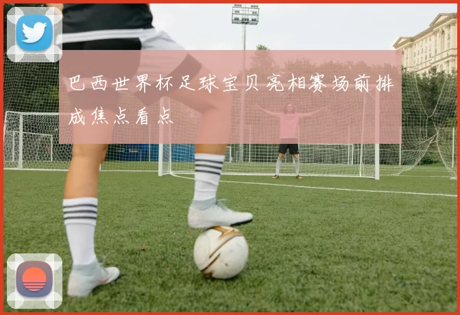 巴西世界杯足球宝贝亮相赛场前排成焦点看点