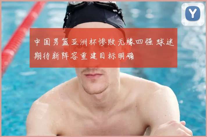 中国男篮亚洲杯惨败无缘四强 球迷期待新阵容重建目标明确