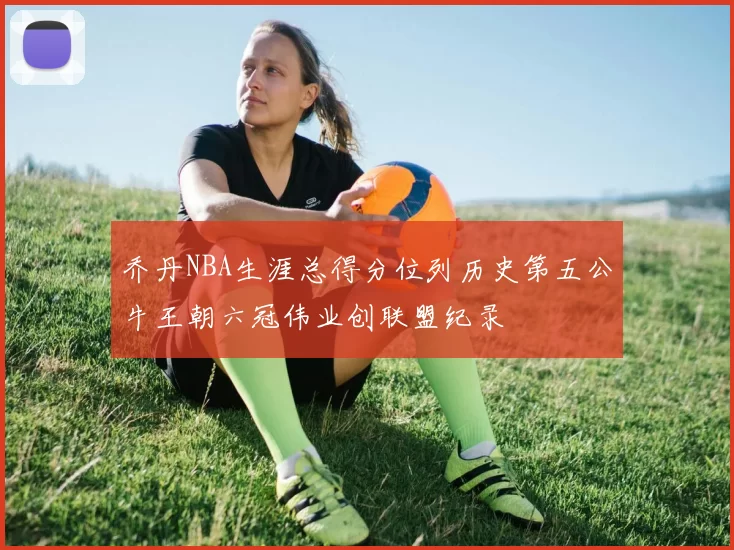 乔丹NBA生涯总得分位列历史第五公牛王朝六冠伟业创联盟纪录