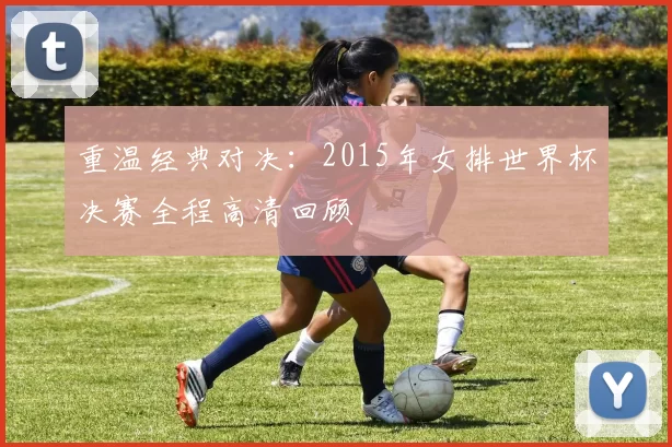 重温经典对决:2015年女排世界杯决赛全程高清回顾