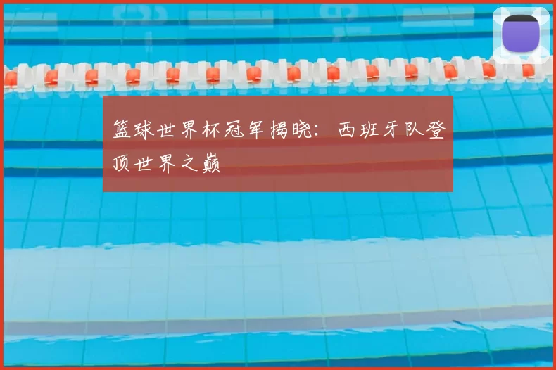 篮球世界杯冠军揭晓:西班牙队登顶世界之巅